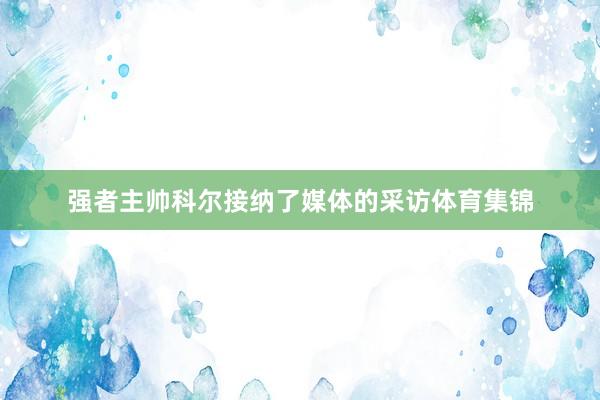 强者主帅科尔接纳了媒体的采访体育集锦