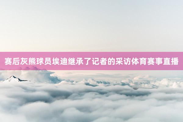 赛后灰熊球员埃迪继承了记者的采访体育赛事直播