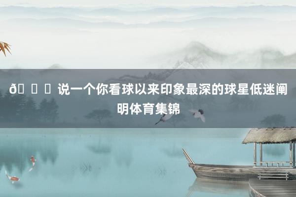 👀说一个你看球以来印象最深的球星低迷阐明体育集锦