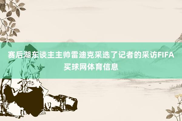 赛后湖东谈主主帅雷迪克采选了记者的采访FIFA买球网体育信息