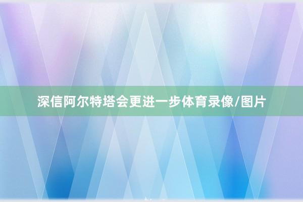 深信阿尔特塔会更进一步体育录像/图片