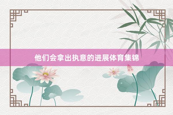 他们会拿出执意的进展体育集锦