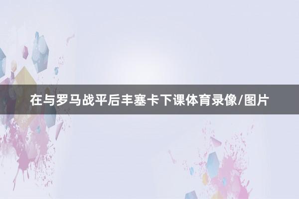 在与罗马战平后丰塞卡下课体育录像/图片