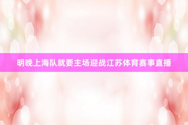 明晚上海队就要主场迎战江苏体育赛事直播