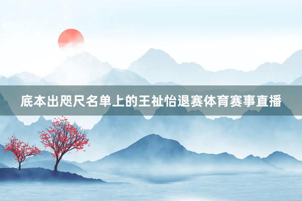 底本出咫尺名单上的王祉怡退赛体育赛事直播