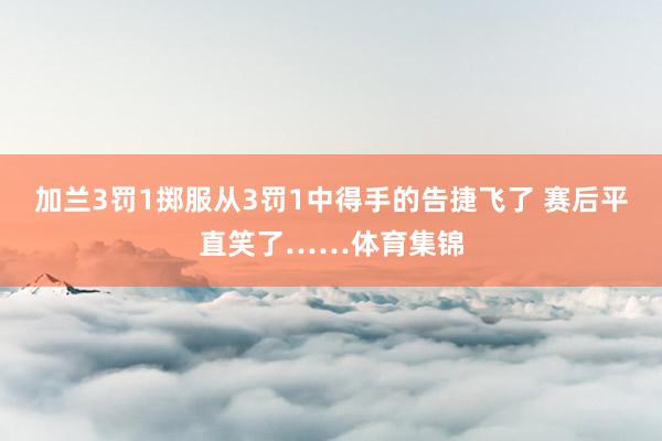 加兰3罚1掷服从3罚1中得手的告捷飞了 赛后平直笑了……体育集锦