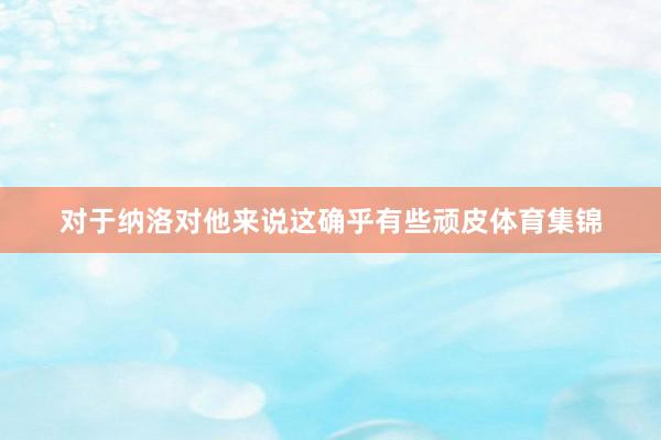对于纳洛对他来说这确乎有些顽皮体育集锦