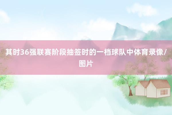 其时36强联赛阶段抽签时的一档球队中体育录像/图片