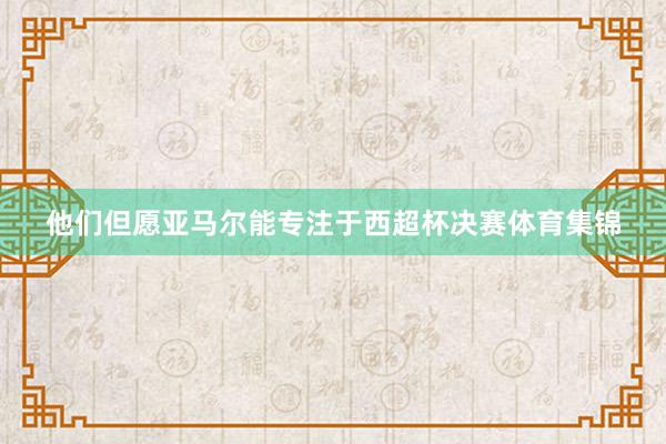 他们但愿亚马尔能专注于西超杯决赛体育集锦