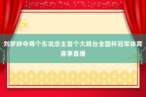 刘梦婷夺得个东说念主首个大跳台全国杯冠军体育赛事直播