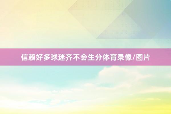 信赖好多球迷齐不会生分体育录像/图片