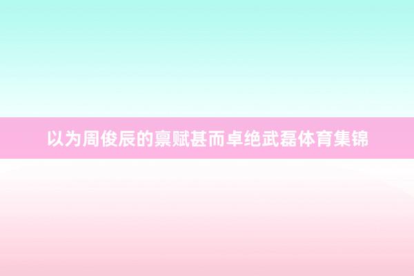 以为周俊辰的禀赋甚而卓绝武磊体育集锦