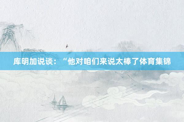 库明加说谈：“他对咱们来说太棒了体育集锦