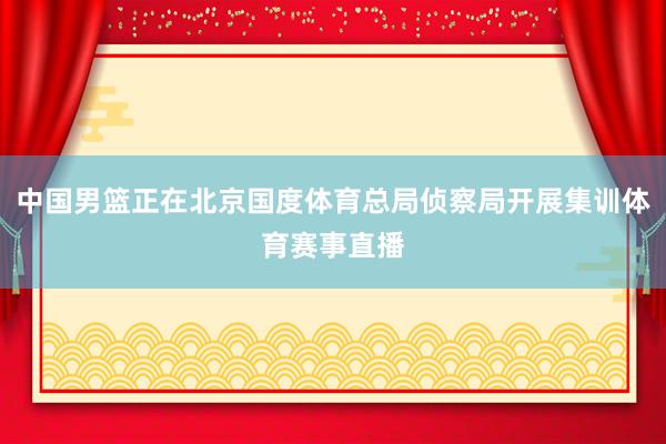 中国男篮正在北京国度体育总局侦察局开展集训体育赛事直播