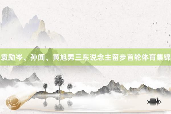 袁励岑、孙闻、黄旭男三东说念主留步首轮体育集锦