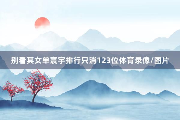 别看其女单寰宇排行只消123位体育录像/图片