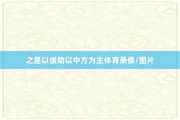 之是以援助以中方为主体育录像/图片