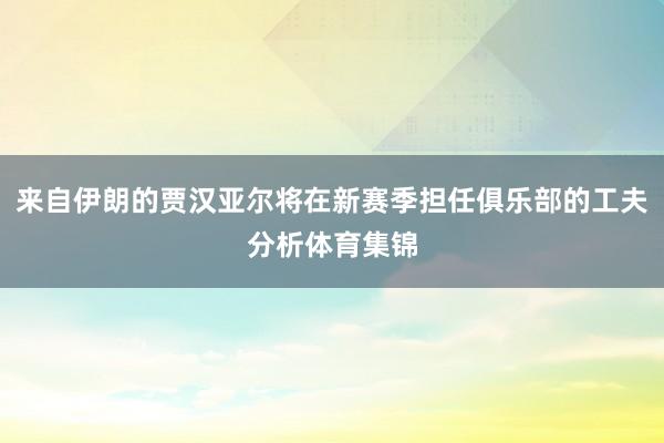 来自伊朗的贾汉亚尔将在新赛季担任俱乐部的工夫分析体育集锦