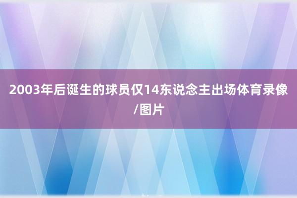 2003年后诞生的球员仅14东说念主出场体育录像/图片