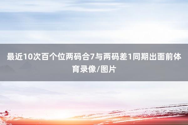 最近10次百个位两码合7与两码差1同期出面前体育录像/图片