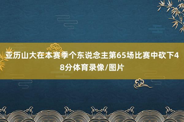 亚历山大在本赛季个东说念主第65场比赛中砍下48分体育录像/图片