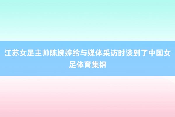 江苏女足主帅陈婉婷给与媒体采访时谈到了中国女足体育集锦