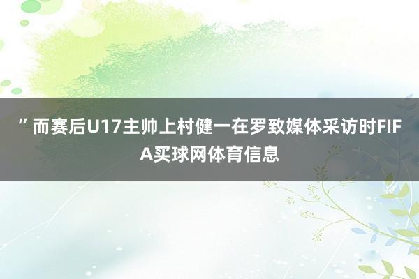 ”而赛后U17主帅上村健一在罗致媒体采访时FIFA买球网体育信息