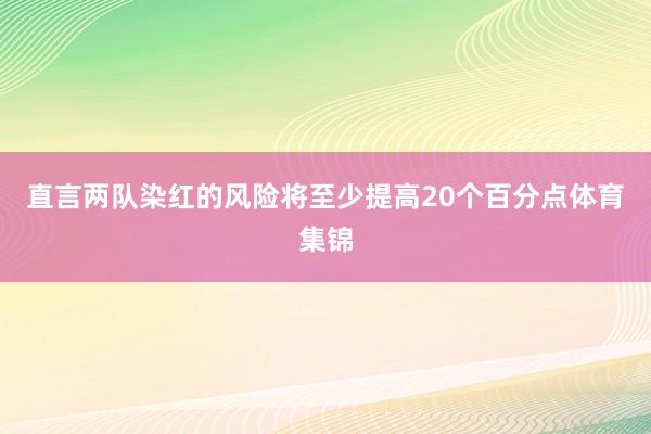 直言两队染红的风险将至少提高20个百分点体育集锦