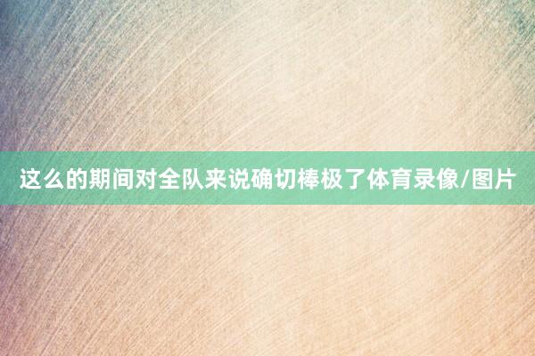 这么的期间对全队来说确切棒极了体育录像/图片