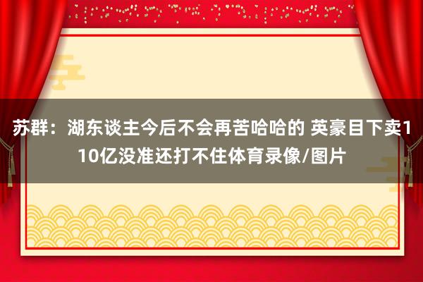 苏群：湖东谈主今后不会再苦哈哈的 英豪目下卖110亿没准还打不住体育录像/图片