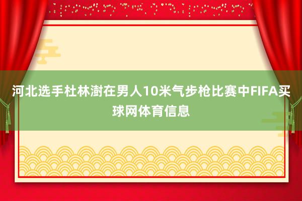 河北选手杜林澍在男人10米气步枪比赛中FIFA买球网体育信息