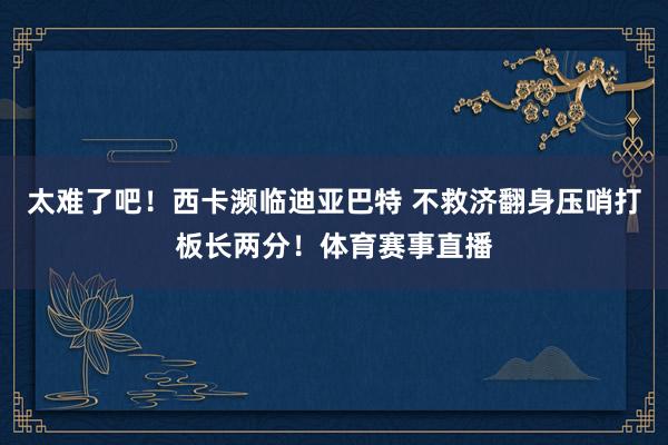 太难了吧！西卡濒临迪亚巴特 不救济翻身压哨打板长两分！体育赛事直播