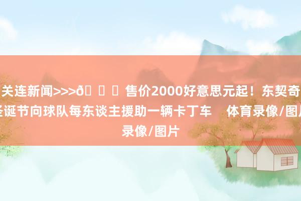 关连新闻>>>🎅售价2000好意思元起！东契奇圣诞节向球队每东谈主援助一辆卡丁车    体育录像/图片