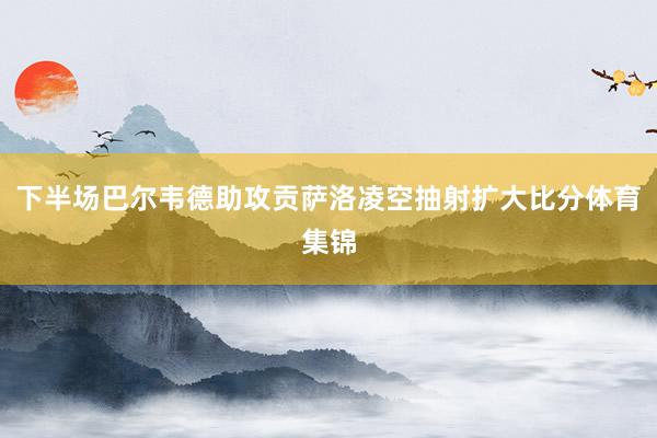 下半场巴尔韦德助攻贡萨洛凌空抽射扩大比分体育集锦