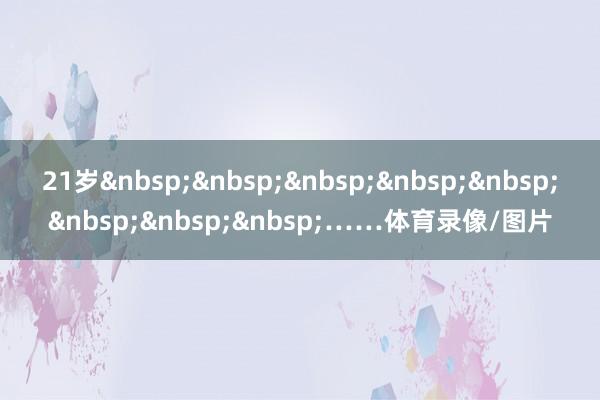 21岁&nbsp;&nbsp;&nbsp;&nbsp;&nbsp;&nbsp;&nbsp;&nbsp;……体育录像/图片