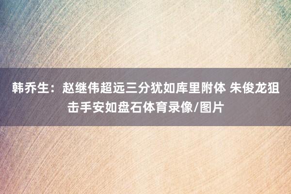韩乔生：赵继伟超远三分犹如库里附体 朱俊龙狙击手安如盘石体育录像/图片