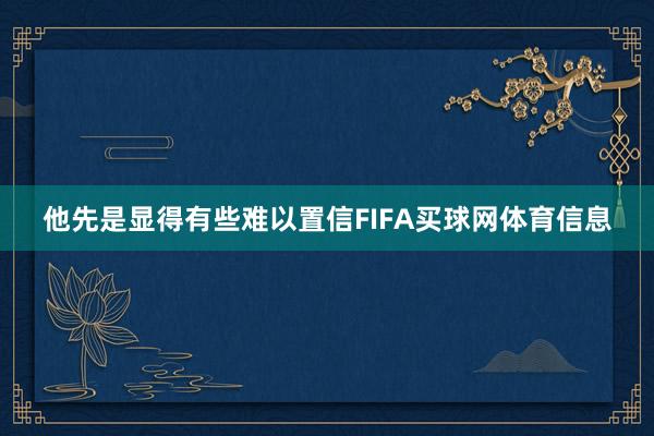 他先是显得有些难以置信FIFA买球网体育信息