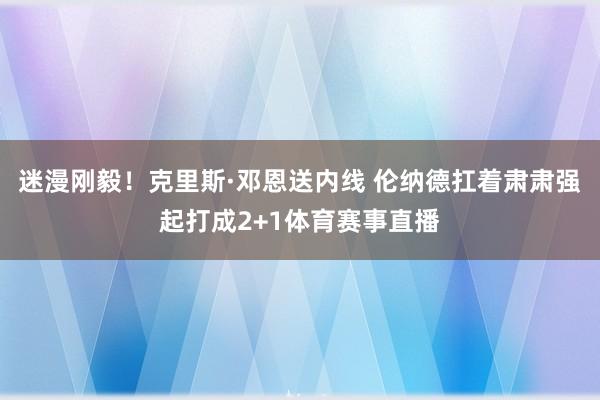 迷漫刚毅!克里斯·邓恩送内线 伦纳德扛着肃肃强起打成2+1体育赛事直播