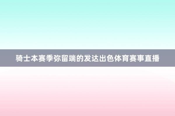 骑士本赛季弥留端的发达出色体育赛事直播