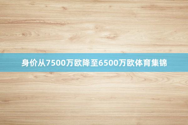 身价从7500万欧降至6500万欧体育集锦