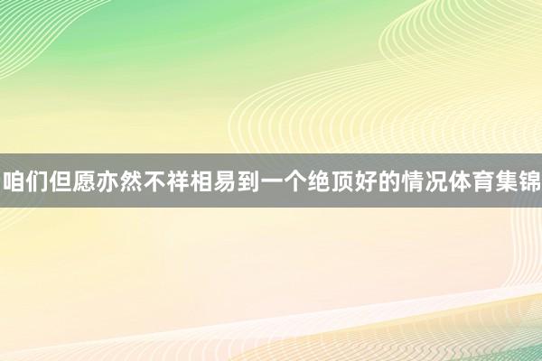 咱们但愿亦然不祥相易到一个绝顶好的情况体育集锦