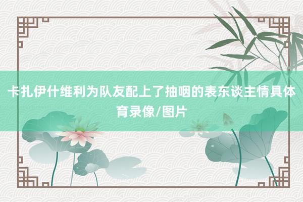 卡扎伊什维利为队友配上了抽咽的表东谈主情具体育录像/图片